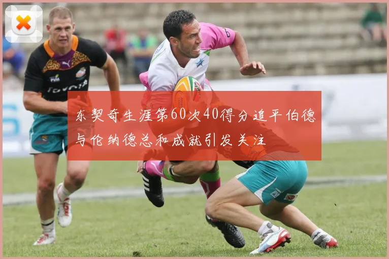 东契奇生涯第60次40得分追平伯德与伦纳德总和成就引发关注