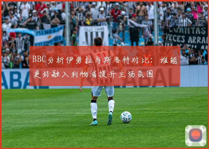 BBC分析伊劳拉与斯洛特对比：谁能更好融入利物浦提升主场氛围