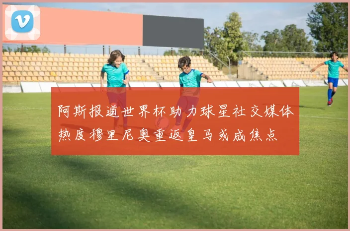 阿斯报道世界杯助力球星社交媒体热度穆里尼奥重返皇马或成焦点