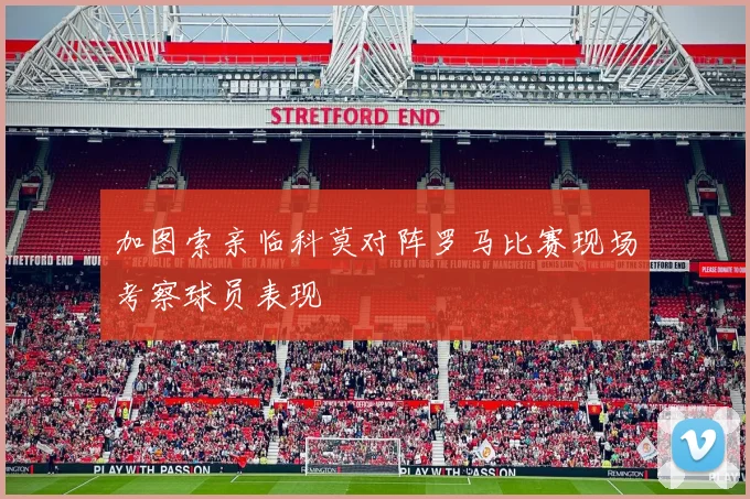 加图索亲临科莫对阵罗马比赛现场考察球员表现
