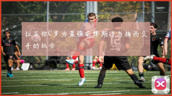 拉亚称C罗为最强前锋期待与梅西交手的机会