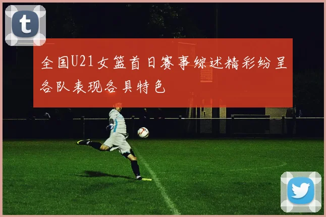 全国U21女篮首日赛事综述精彩纷呈各队表现各具特色