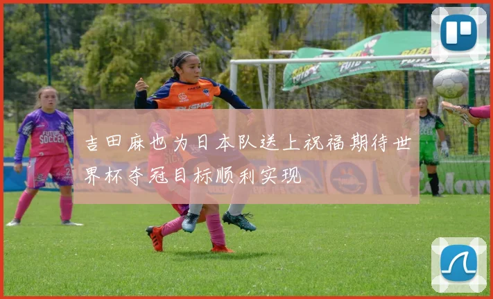 吉田麻也为日本队送上祝福期待世界杯夺冠目标顺利实现