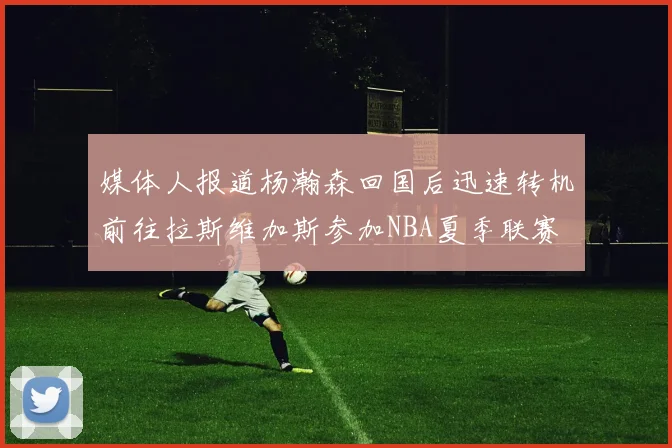 媒体人报道杨瀚森回国后迅速转机前往拉斯维加斯参加NBA夏季联赛