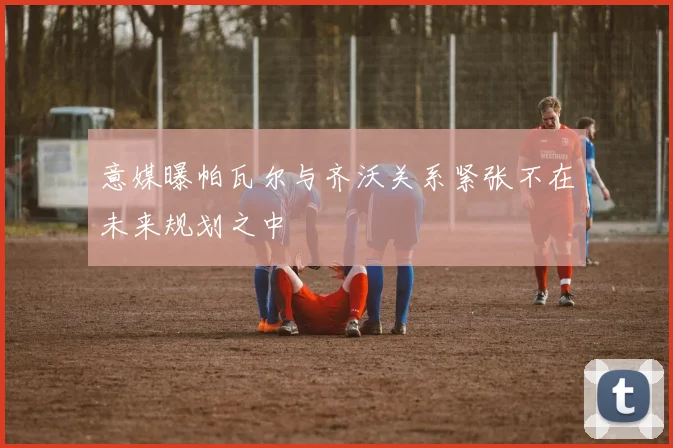 意媒曝帕瓦尔与齐沃关系紧张不在未来规划之中