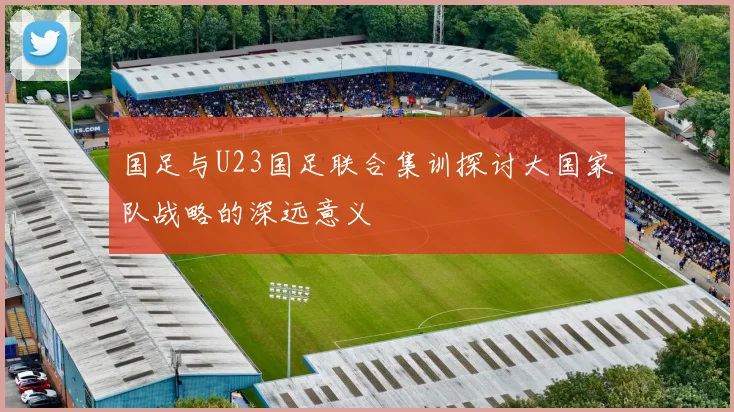 国足与U23国足联合集训探讨大国家队战略的深远意义