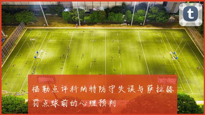 福勒点评科纳特防守失误与萨拉赫罚点球前的心理预判