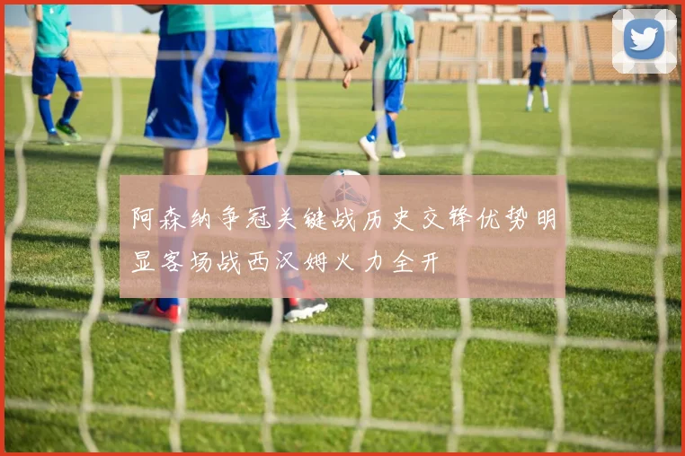 阿森纳争冠关键战历史交锋优势明显客场战西汉姆火力全开