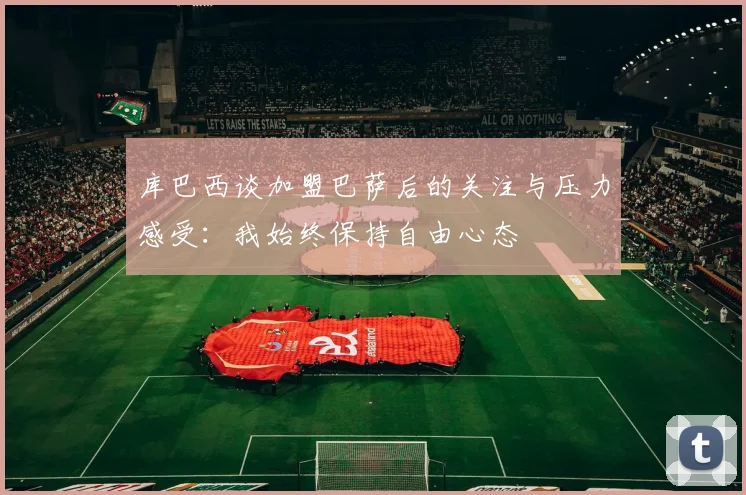 库巴西谈加盟巴萨后的关注与压力感受：我始终保持自由心态