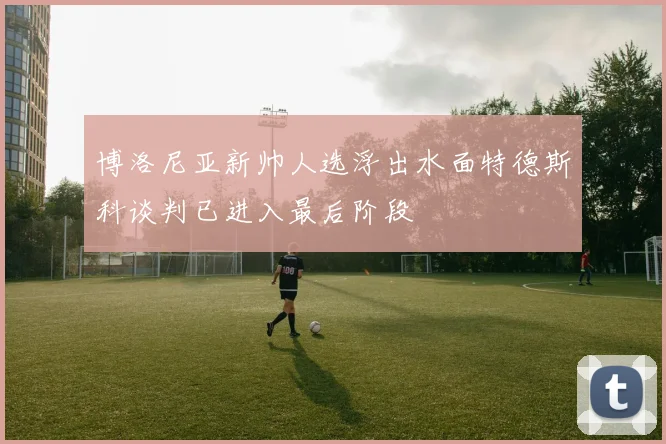 博洛尼亚新帅人选浮出水面特德斯科谈判已进入最后阶段