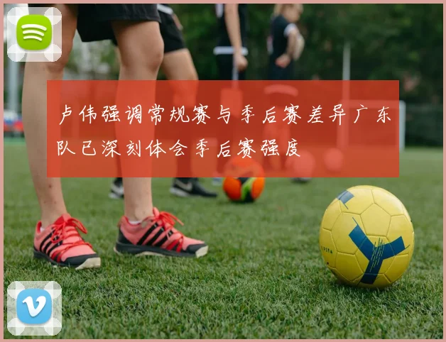 卢伟强调常规赛与季后赛差异广东队已深刻体会季后赛强度