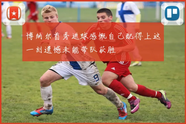 博纳尔首秀进球感慨自己配得上这一刻遗憾未能带队获胜