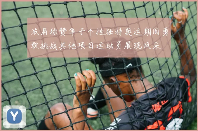 浓眉称赞华子个性独特奥运期间勇敢挑战其他项目运动员展现风采
