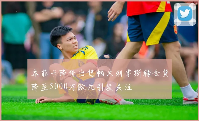 本菲卡降价出售帕夫利季斯转会费降至5000万欧元引发关注