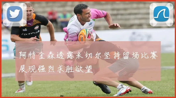 阿特金森透露米切尔坚持留场比赛展现强烈求胜欲望
